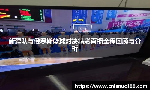 新疆队与俄罗斯篮球对决精彩直播全程回顾与分析